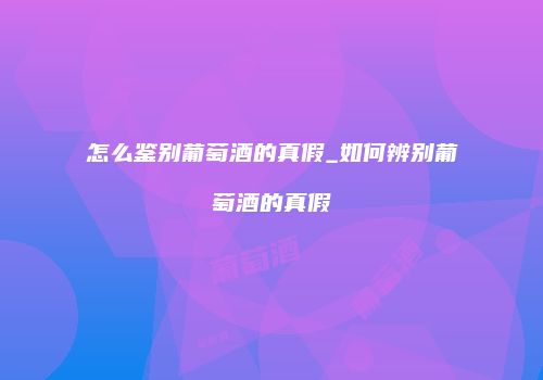怎么鉴别葡萄酒的真假_如何辨别葡萄酒的真假