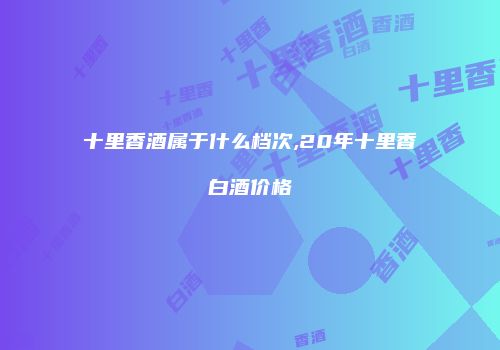十里香酒属于什么档次,20年十里香白酒价格