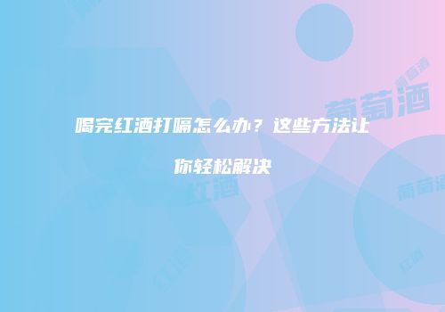 喝完红酒打嗝怎么办？这些方法让你轻松解决