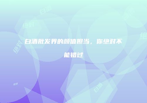 白酒批发界的颜值担当，你绝对不能错过