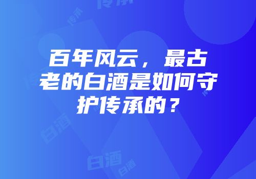 百年风云，最古老的白酒是如何守护传承的？