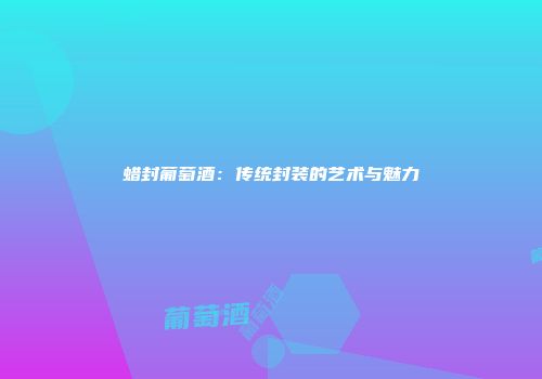 蜡封葡萄酒：传统封装的艺术与魅力