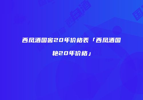 西凤酒国窖20年价格表「西凤酒国艳20年价格」