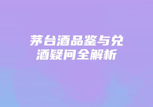 茅台酒品鉴与兑酒疑问全解析