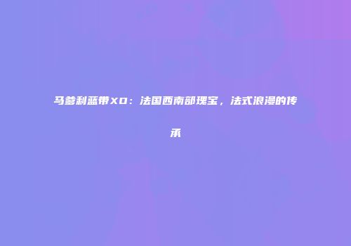 马爹利蓝带XO：法国西南部瑰宝，法式浪漫的传承