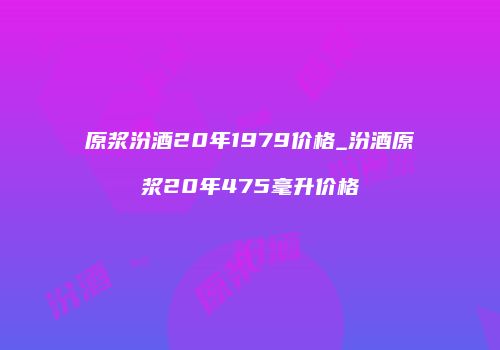 原浆汾酒20年1979价格_汾酒原浆20年475毫升价格