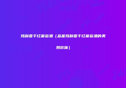玛利亚干红葡萄酒（品鉴玛利亚干红葡萄酒的美妙滋味）