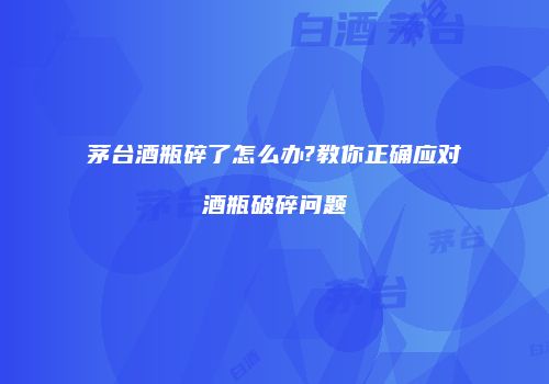 茅台酒瓶碎了怎么办?教你正确应对酒瓶破碎问题