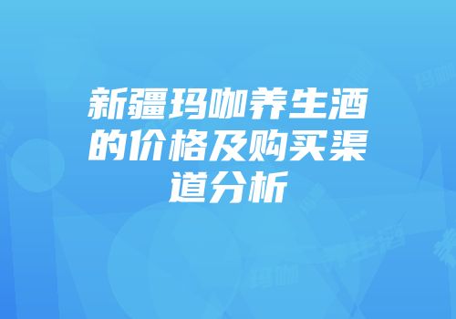 新疆玛咖养生酒的价格及购买渠道分析