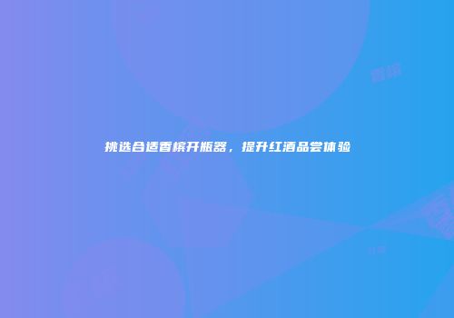 挑选合适香槟开瓶器，提升红酒品尝体验