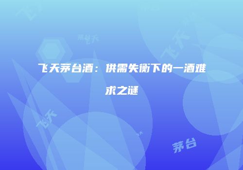 飞天茅台酒：供需失衡下的一酒难求之谜