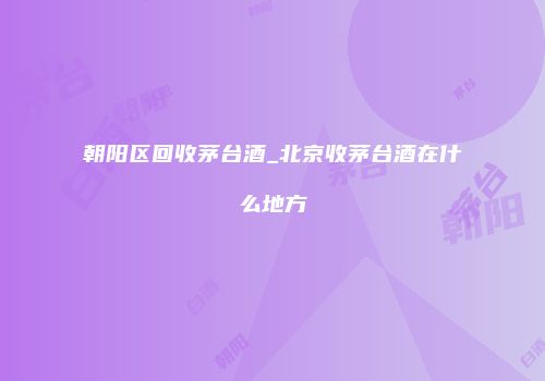 朝阳区回收茅台酒_北京收茅台酒在什么地方