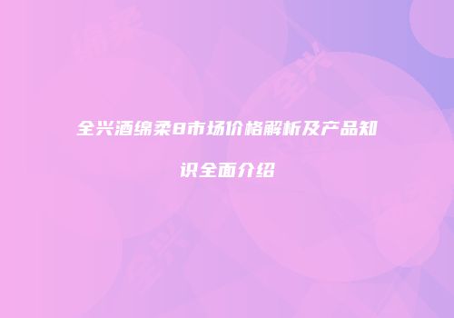 全兴酒绵柔8市场价格解析及产品知识全面介绍
