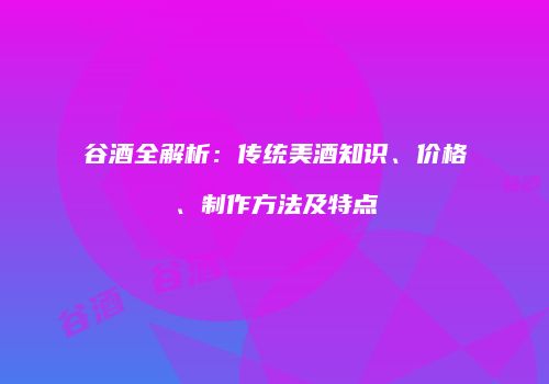 谷酒全解析：传统美酒知识、价格、制作方法及特点