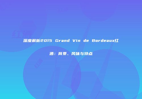 深度解析2015 Grand Vin de Bordeaux红酒：背景、风味与特点