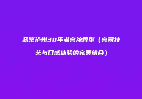 品鉴泸州30年老窖浓香型（窖藏技艺与口感体验的完美结合）