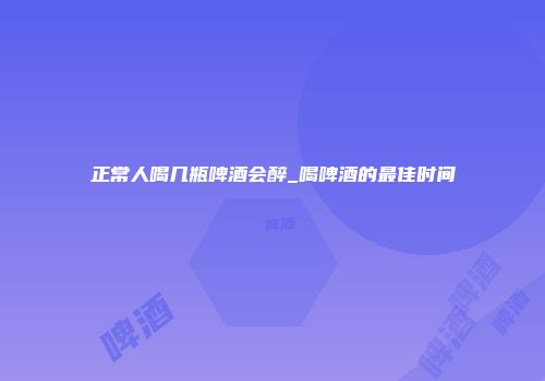 正常人喝几瓶啤酒会醉_喝啤酒的最佳时间