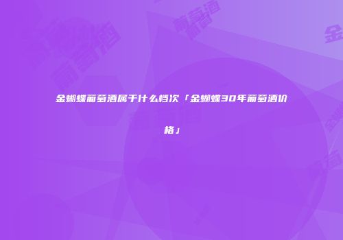 金蝴蝶葡萄酒属于什么档次「金蝴蝶30年葡萄酒价格」
