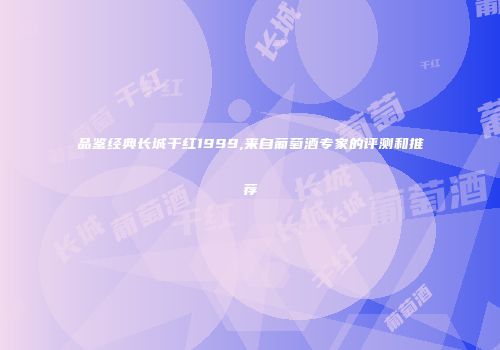 品鉴经典长城干红1999,来自葡萄酒专家的评测和推荐