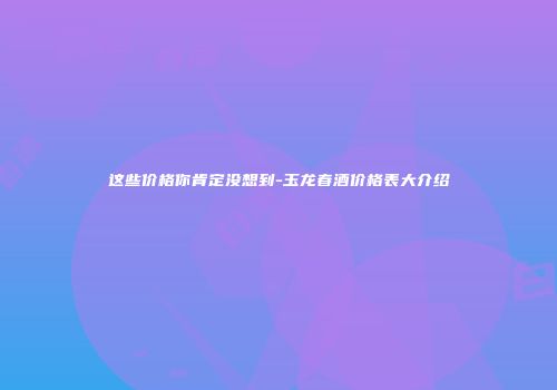 这些价格你肯定没想到-玉龙春酒价格表大介绍