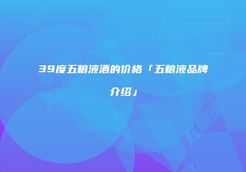 39度五粮液酒的价格「五粮液品牌介绍」