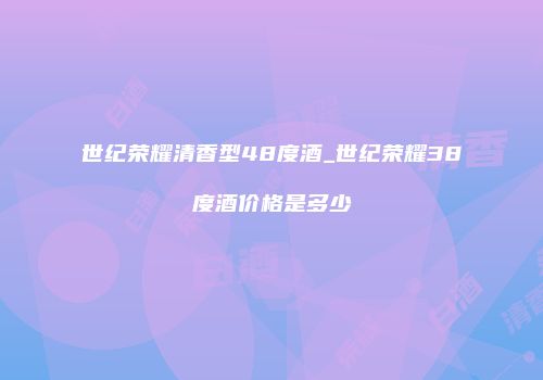 世纪荣耀清香型48度酒_世纪荣耀38度酒价格是多少