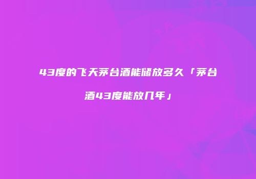 43度的飞天茅台酒能储放多久「茅台酒43度能放几年」