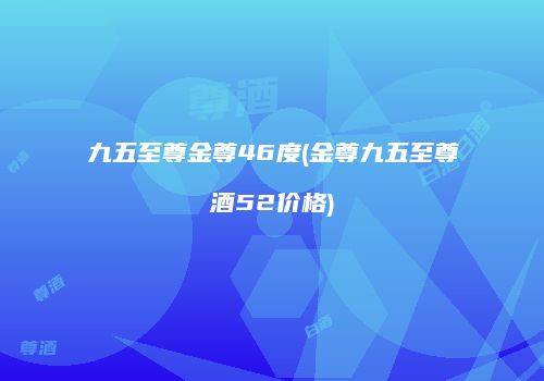 九五至尊金尊46度(金尊九五至尊酒52价格)