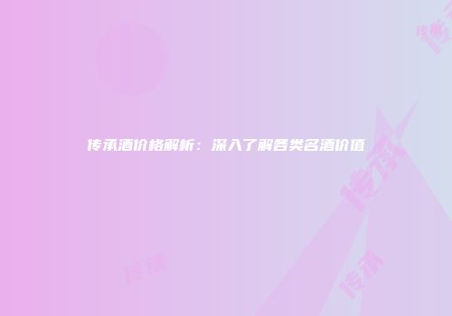传承酒价格解析：深入了解各类名酒价值