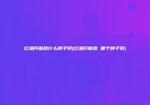 红酒开瓶器什么牌子好(红酒开瓶器 哪个牌子好)