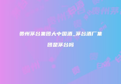 贵州茅台集团大中国酒_茅台酒厂集团是茅台吗