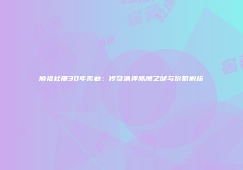 酒祖杜康30年窖藏：传奇酒神陈酿之谜与价值解析