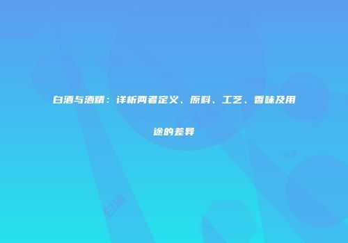白酒与酒精：详析两者定义、原料、工艺、香味及用途的差异