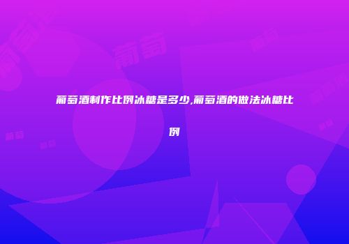 葡萄酒制作比例冰糖是多少,葡萄酒的做法冰糖比例