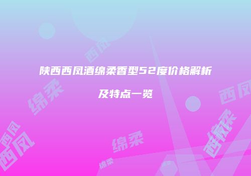 陕西西凤酒绵柔香型52度价格解析及特点一览