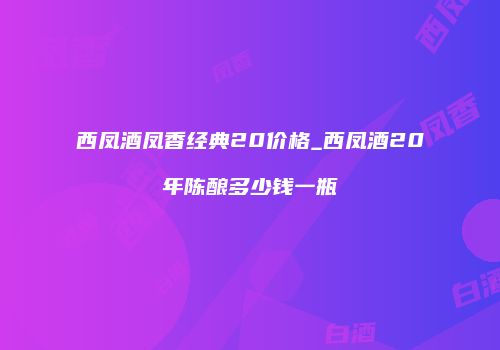西凤酒凤香经典20价格_西凤酒20年陈酿多少钱一瓶