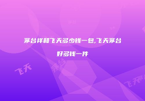 茅台祥和飞天多少钱一包,飞天茅台好多钱一件