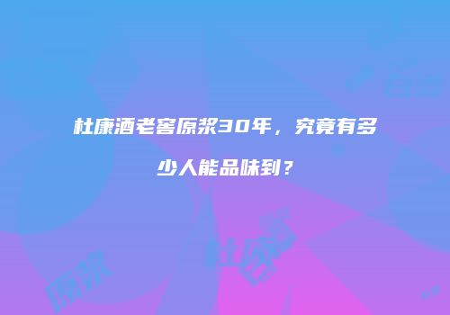 杜康酒老窖原浆30年，究竟有多少人能品味到？