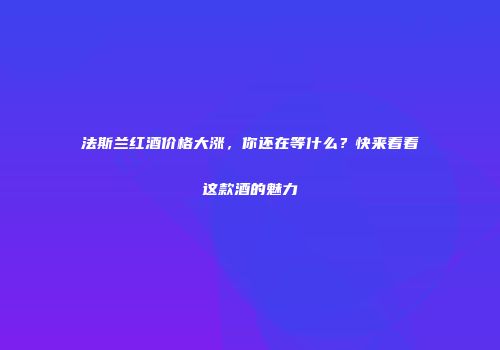 法斯兰红酒价格大涨，你还在等什么？快来看看这款酒的魅力