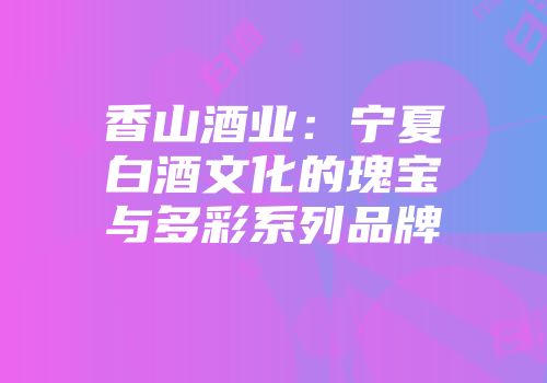 香山酒业：宁夏白酒文化的瑰宝与多彩系列品牌