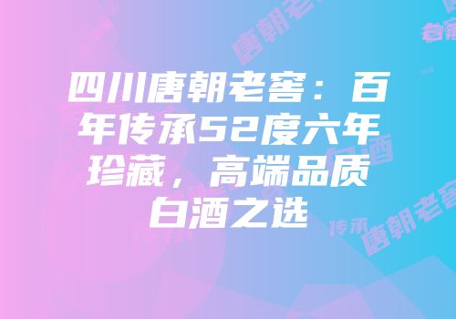 四川唐朝老窖：百年传承52度六年珍藏，高端品质白酒之选