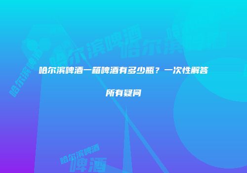哈尔滨啤酒一箱啤酒有多少瓶？一次性解答所有疑问