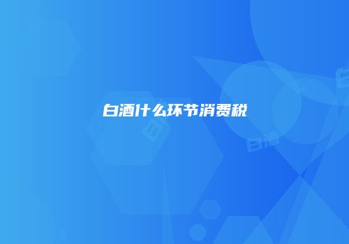 白酒什么环节消费税