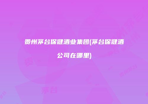贵州茅台保健酒业集团(茅台保健酒公司在哪里)