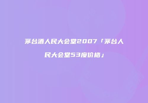 茅台酒人民大会堂2007「茅台人民大会堂53度价格」