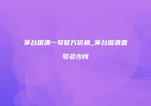 茅台国酒一号官方价格_茅台国酒壹号多少钱