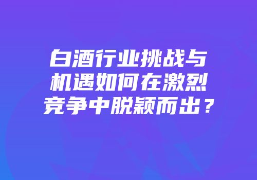 白酒行业挑战与机遇如何在激烈竞争中脱颖而出？