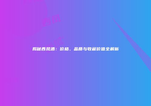 揭秘西凤酒：价格、品质与收藏价值全解析