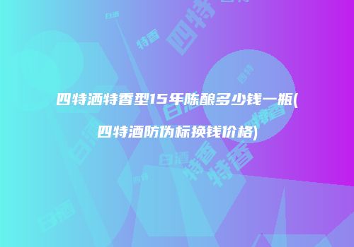 四特洒特香型15年陈酿多少钱一瓶(四特酒防伪标换钱价格)