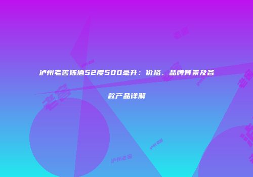 泸州老窖陈酒52度500毫升：价格、品牌背景及各款产品详解